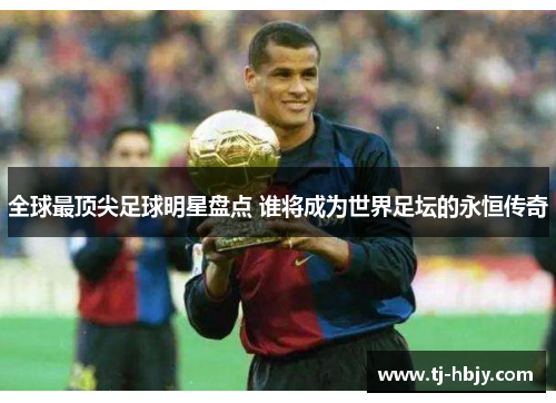 全球最顶尖足球明星盘点 谁将成为世界足坛的永恒传奇