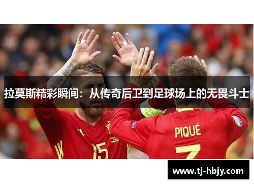 拉莫斯精彩瞬间：从传奇后卫到足球场上的无畏斗士