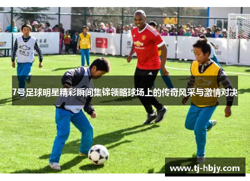 7号足球明星精彩瞬间集锦领略球场上的传奇风采与激情对决